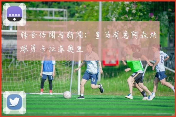 转会传闻与新闻：皇马有意阿森纳球员卡拉菲奥里