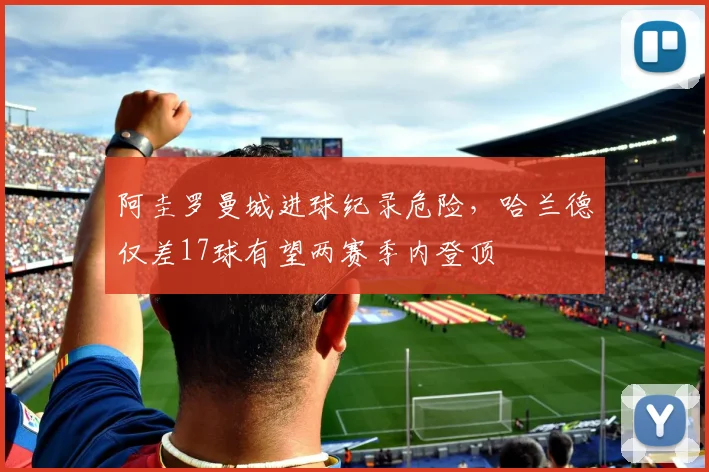 阿圭罗曼城进球纪录危险，哈兰德仅差17球有望两赛季内登顶