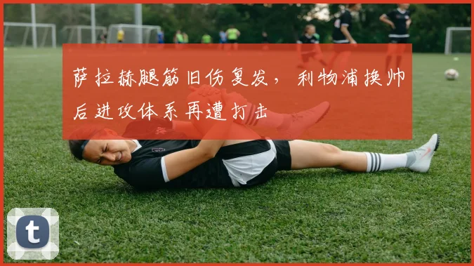 萨拉赫腿筋旧伤复发，利物浦换帅后进攻体系再遭打击