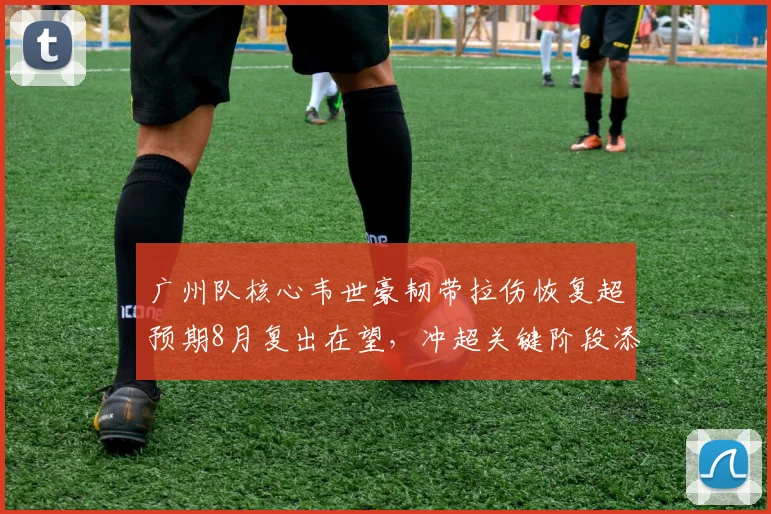 广州队核心韦世豪韧带拉伤恢复超预期8月复出在望,冲超关键阶段添火力