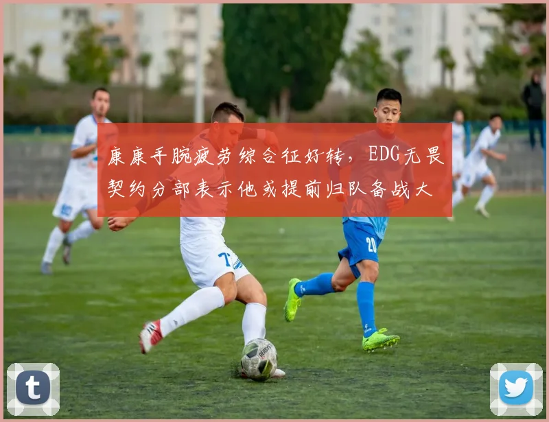 康康手腕疲劳综合征好转，EDG无畏契约分部表示他或提前归队备战大师赛